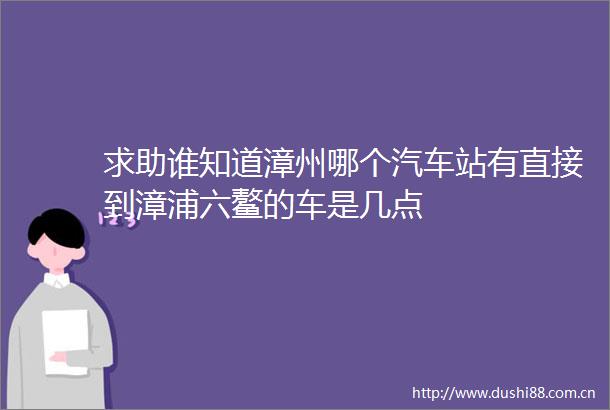 求助谁知道漳州哪个汽车站有直接到漳浦六鳌的车是几点