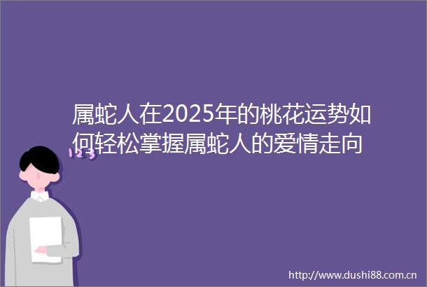 属蛇人在2025年的桃花运势如何轻松掌握属蛇人的爱情走向