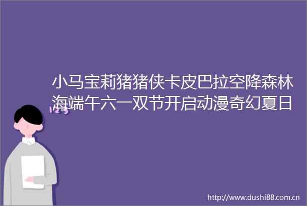 小马宝莉猪猪侠卡皮巴拉空降森林海端午六一双节开启动漫奇幻夏日
