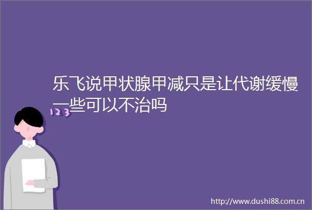 乐飞说甲状腺甲减只是让代谢缓慢一些可以不治吗