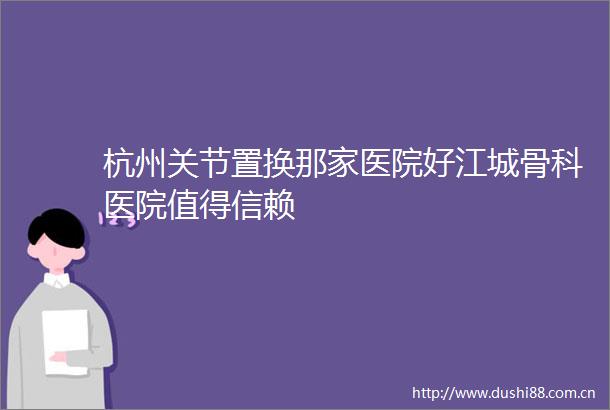 杭州关节置换那家医院好江城骨科医院值得信赖