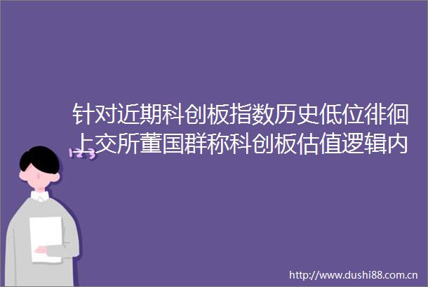 针对近期科创板指数历史低位徘徊上交所董国群称科创板估值逻辑内涵值得深入探讨
