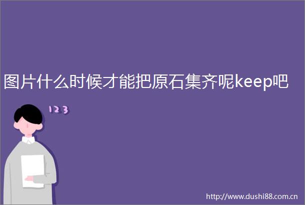 图片什么时候才能把原石集齐呢keep吧