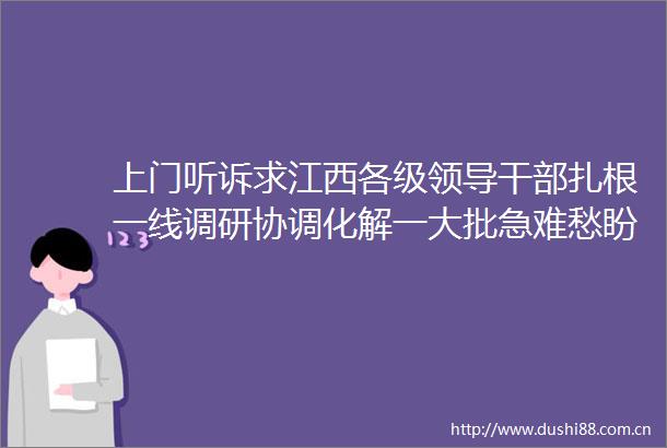 上门听诉求江西各级扎根一线调研协调化解一大批急难愁盼问题