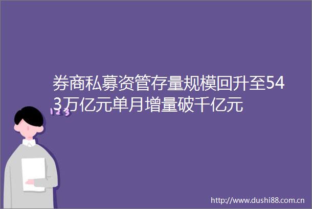 券商私募资管存量规模回升至543万亿元单月增量破千亿元