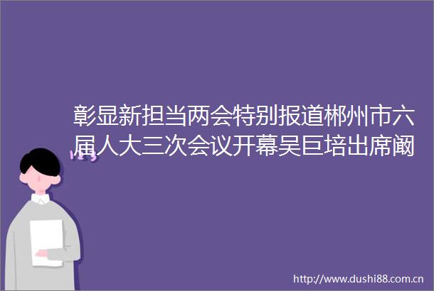 彰显新担当两会特别报道郴州市六届人大三次会议开幕吴巨培出席阚保勇作工作报告江波主持