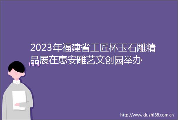 2023年福建省工匠杯玉石雕精品展在惠安雕艺文创园举办