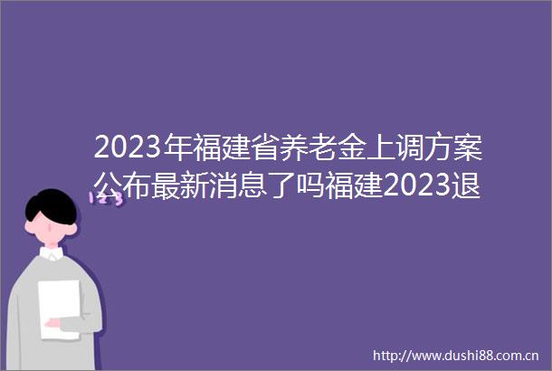 2023年福建省养老金上调方案公布最新消息了吗福建2023退休工资每月涨多少钱