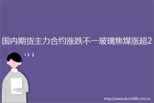 国内期货主力合约涨跌不一玻璃焦煤涨超2
