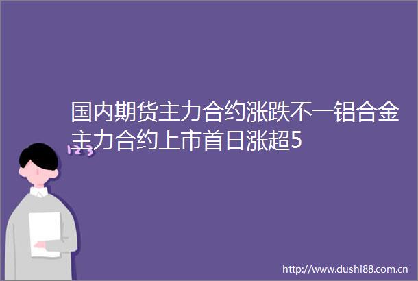 国内期货主力合约涨跌不一铝合金主力合约上市首日涨超5