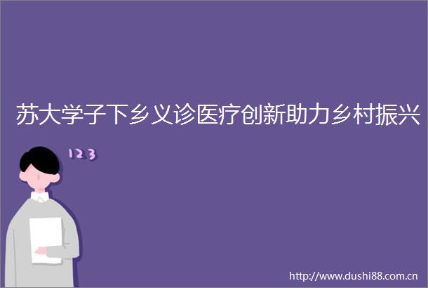 苏大学子下乡义诊医疗创新助力乡村振兴