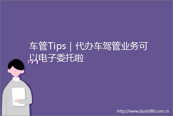 车管Tips｜代办车驾管业务可以电子委托啦