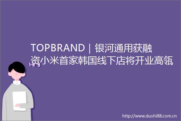 TOPBRAND｜银河通用获融资小米首家韩国线下店将开业高瓴参与竞购星巴克亿滋在华电商负责人离任