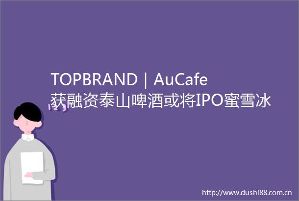 TOPBRAND｜AuCafe获融资泰山啤酒或将IPO蜜雪冰城打造全球总部大窑首推汽水子品牌