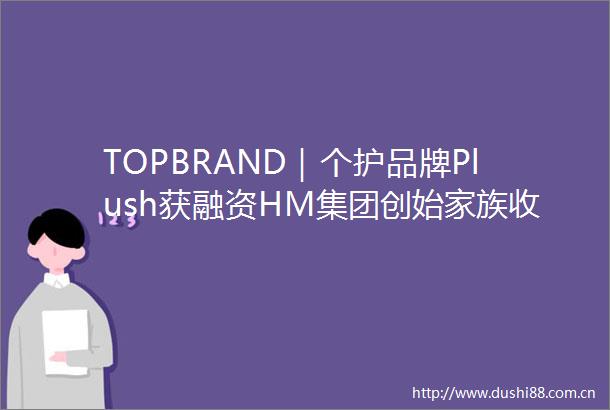 TOPBRAND｜个护品牌Plush获融资HM集团创始家族收购股权滴滴重返巴西外卖市场香奈儿推出循环材料中心