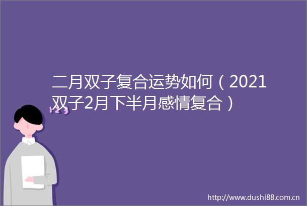 二月双子复合运势如何（2021双子2月下半月感情复合）
