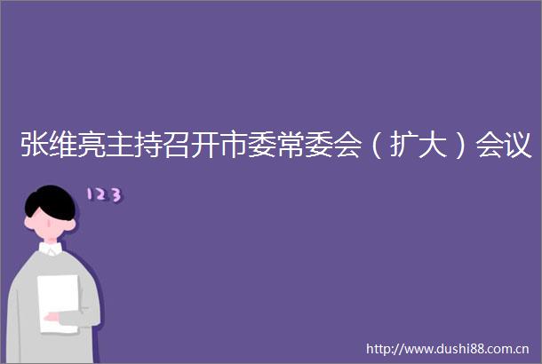 张维亮主持召开市委常委会（扩大）会议