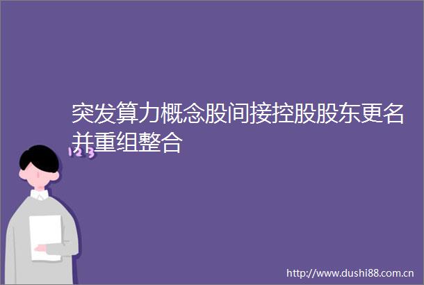 突发算力概念股间接控股股东更名并重组整合