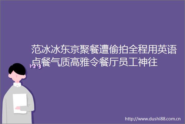 范冰冰东京聚餐遭全程用英语点餐气质高雅令餐厅员工神往