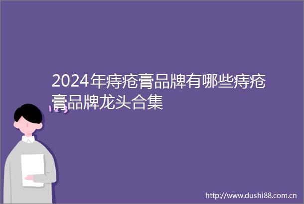 2024年痔疮膏品牌有哪些痔疮膏品牌龙头合集