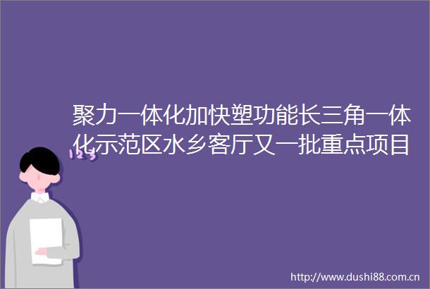 聚力一体化加快塑功能长三角一体化示范区水乡客厅又一批重点项目开工