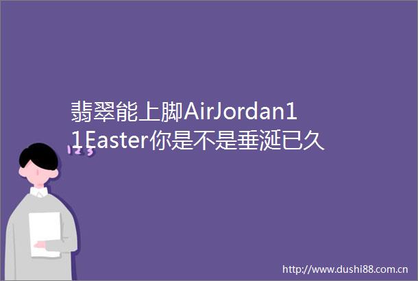 翡翠能上脚AirJordan11Easter你是不是垂涎已久了