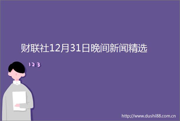 财联社12月31日晚间新闻精选