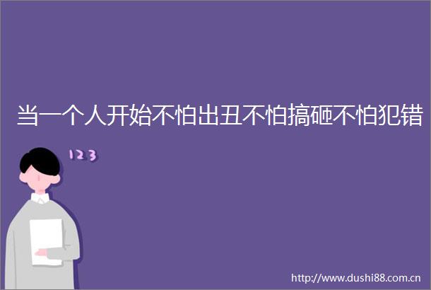 当一个人开始不怕出丑不怕搞砸不怕犯错