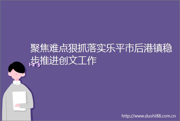 聚焦难点狠抓落实乐平市后港镇稳步推进创文工作