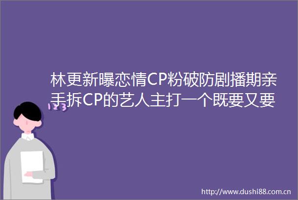 林更新曝恋情CP粉破防剧播期亲手拆CP的艺人主打一个既要又要