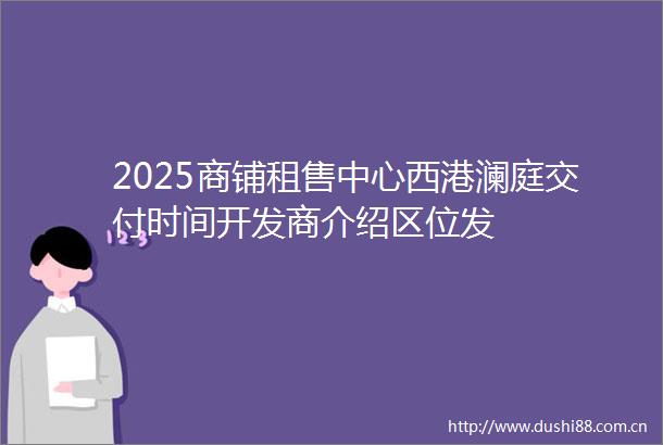 2025商铺租售中心西港澜庭交付时间开发商介绍区位发
