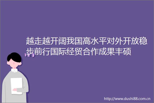 越走越开阔我国高水平对外开放稳步前行国际经贸合作成果丰硕