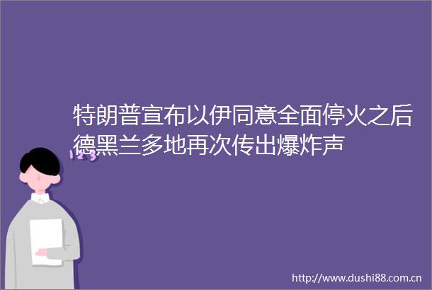 特朗普宣布以伊同意全面停火之后德黑兰多地再次传出声