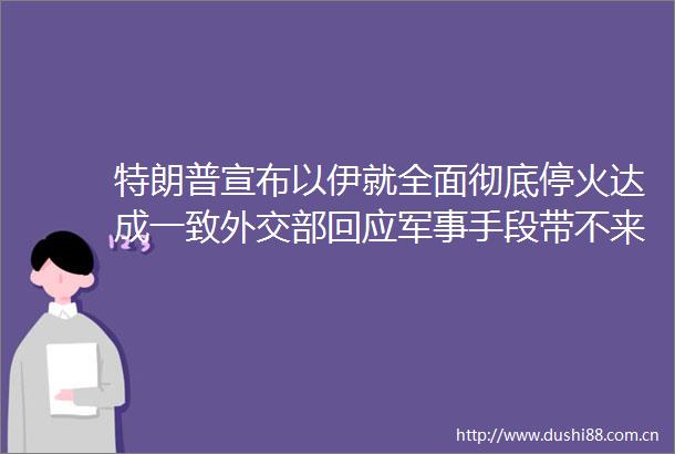 特朗普宣布以伊就全面彻底停火达成一致外交部回应军事手段带不来和平对话谈判还是解决问题的正道