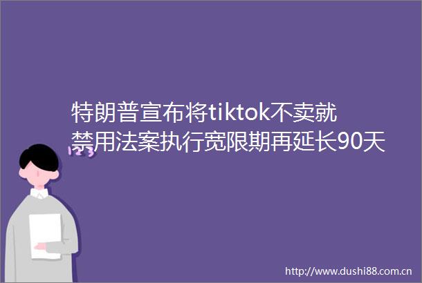 特朗普宣布将tiktok不卖就禁用法案执行宽限期再延长90天