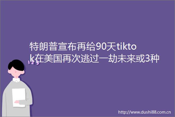 特朗普宣布再给90天tiktok在美国再次逃过一劫未来或3种结果