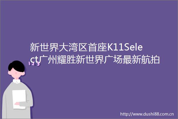 新世界大湾区首座K11Select广州耀胜新世界广场最新航拍亮灯实景