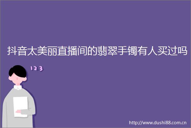 抖音太美丽直播间的翡翠手镯有人买过吗