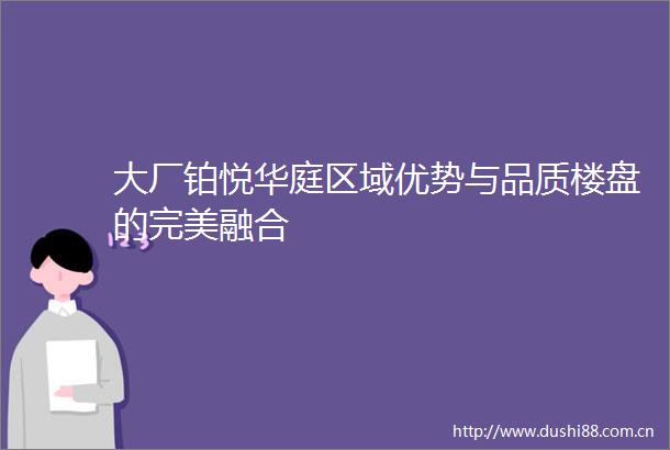 大厂铂悦华庭区域优势与品质楼盘的完美融合
