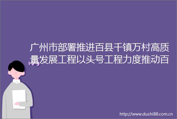 广州市部署推进百县千镇万村高质量发展工程以头号工程力度推动百千万工程走在前列