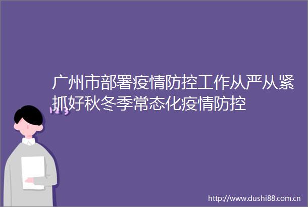 广州市部署疫情防控工作从严从紧抓好秋冬季常态化疫情防控