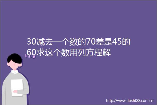 30减去一个数的70差是45的60求这个数用列方程解