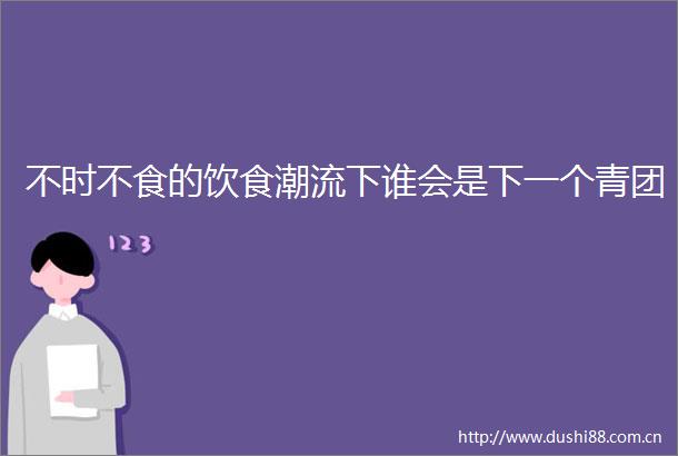 不时不食的饮食潮流下谁会是下一个青团