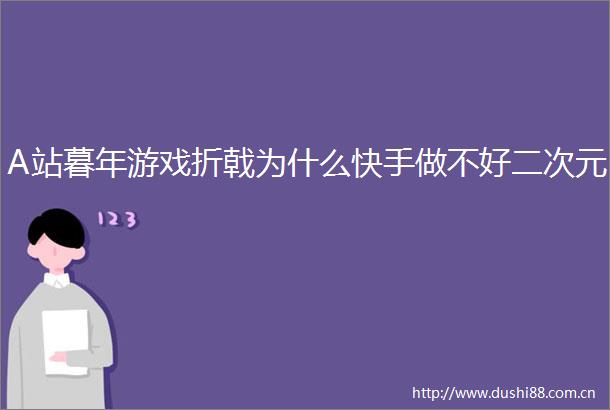 A站暮年游戏折戟为什么快手做不好二次元