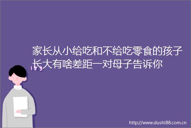 家长从小给吃和不给吃零食的孩子长大有啥差距一对母子告诉你