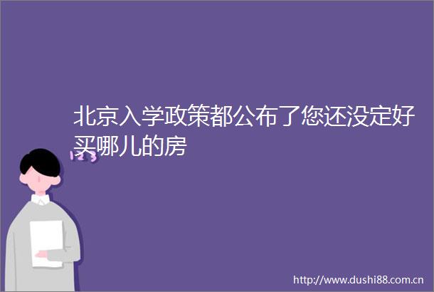 北京入学政策都公布了您还没定好买哪儿的房