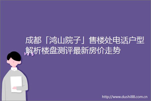 成都「鸿山院子」售楼处电话户型解析楼盘测评最新房价走势