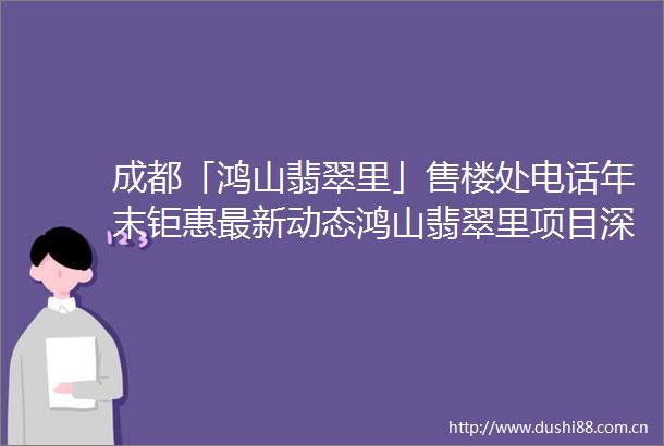 成都「鸿山翡翠里」售楼处电话年末钜惠最新动态鸿山翡翠里项目深度解析