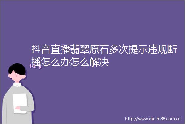 抖音直播翡翠原石多次提示断播怎么办怎么解决