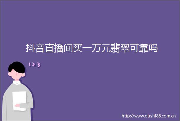 抖音直播间买一万元翡翠可靠吗